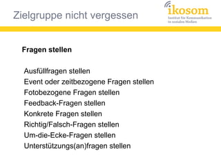 Zielgruppe nicht vergessen
Fragen stellen
Ausfüllfragen stellen
Event oder zeitbezogene Fragen stellen
Fotobezogene Fragen stellen
Feedback-Fragen stellen
Konkrete Fragen stellen
Richtig/Falsch-Fragen stellen
Um-die-Ecke-Fragen stellen
Unterstützungs(an)fragen stellen
 