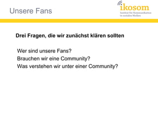 Unsere Fans
Drei Fragen, die wir zunächst klären sollten
Wer sind unsere Fans?
Brauchen wir eine Community?
Was verstehen wir unter einer Community?
 