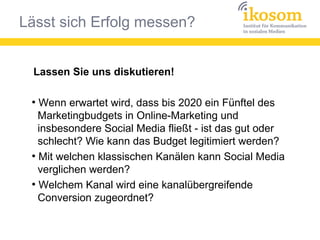 Lässt sich Erfolg messen?
Lassen Sie uns diskutieren!
●
Wenn erwartet wird, dass bis 2020 ein Fünftel des
Marketingbudgets in Online-Marketing und
insbesondere Social Media fließt - ist das gut oder
schlecht? Wie kann das Budget legitimiert werden?
●
Mit welchen klassischen Kanälen kann Social Media
verglichen werden?
●
Welchem Kanal wird eine kanalübergreifende
Conversion zugeordnet?
 