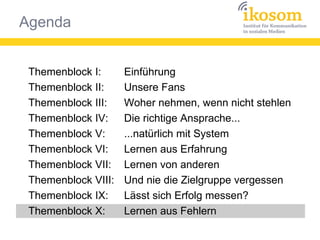 Agenda
Themenblock I:
Themenblock II:
Themenblock III:
Themenblock IV:
Themenblock V:
Themenblock VI:
Themenblock VII:
Themenblock VIII:
Themenblock IX:
Themenblock X:
Einführung
Unsere Fans
Woher nehmen, wenn nicht stehlen
Die richtige Ansprache...
...natürlich mit System
Lernen aus Erfahrung
Lernen von anderen
Und nie die Zielgruppe vergessen
Lässt sich Erfolg messen?
Lernen aus Fehlern
 