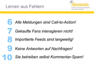 Lernen aus Fehlern
6
Gekaufte Fans interagieren nicht!7
8
9
10
Alle Meldungen sind Call-to-Action!
Importierte Feeds sind langweilig!
Keine Antworten auf Nachfragen!
Sie betreiben selbst Kommentar-Spam!
 