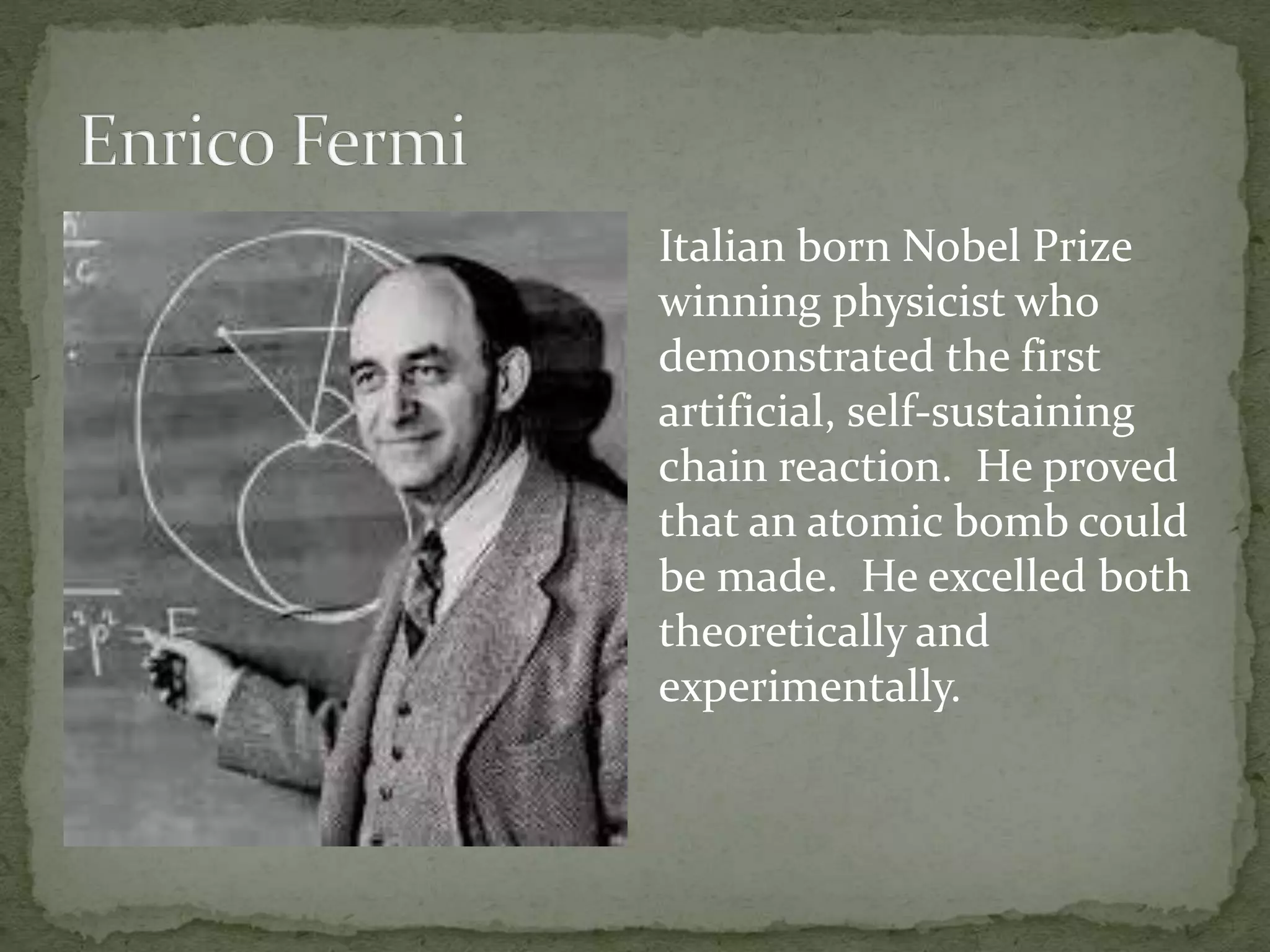 Italian born Nobel Prize 
winning physicist who 
demonstrated the first 
artificial, self-sustaining 
chain reaction. He proved 
that an atomic bomb could 
be made. He excelled both 
theoretically and 
experimentally. 
 