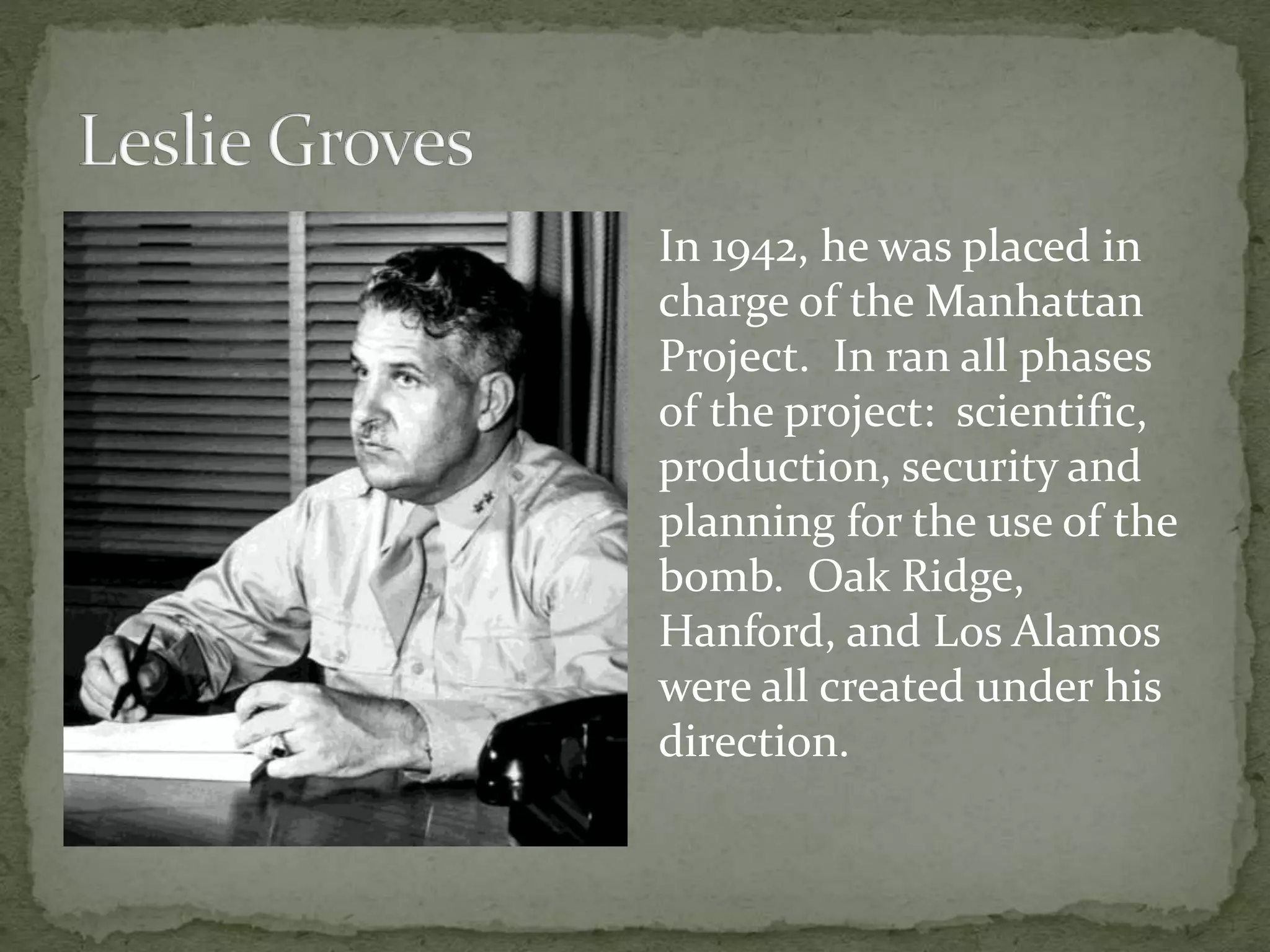 In 1942, he was placed in 
charge of the Manhattan 
Project. In ran all phases 
of the project: scientific, 
production, security and 
planning for the use of the 
bomb. Oak Ridge, 
Hanford, and Los Alamos 
were all created under his 
direction. 
 