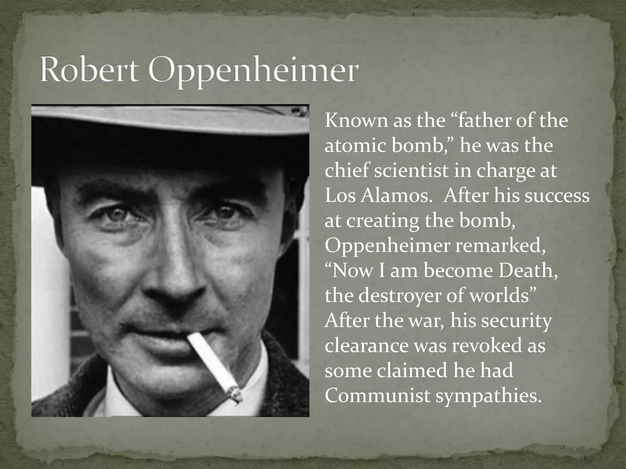 Known as the “father of the 
atomic bomb,” he was the 
chief scientist in charge at 
Los Alamos. After his success 
at creating the bomb, 
Oppenheimer remarked, 
“Now I am become Death, 
the destroyer of worlds” 
After the war, his security 
clearance was revoked as 
some claimed he had 
Communist sympathies. 
 
