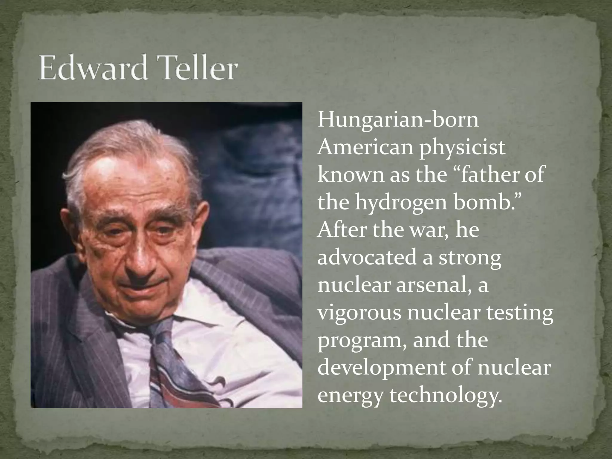Hungarian-born 
American physicist 
known as the “father of 
the hydrogen bomb.” 
After the war, he 
advocated a strong 
nuclear arsenal, a 
vigorous nuclear testing 
program, and the 
development of nuclear 
energy technology. 
 