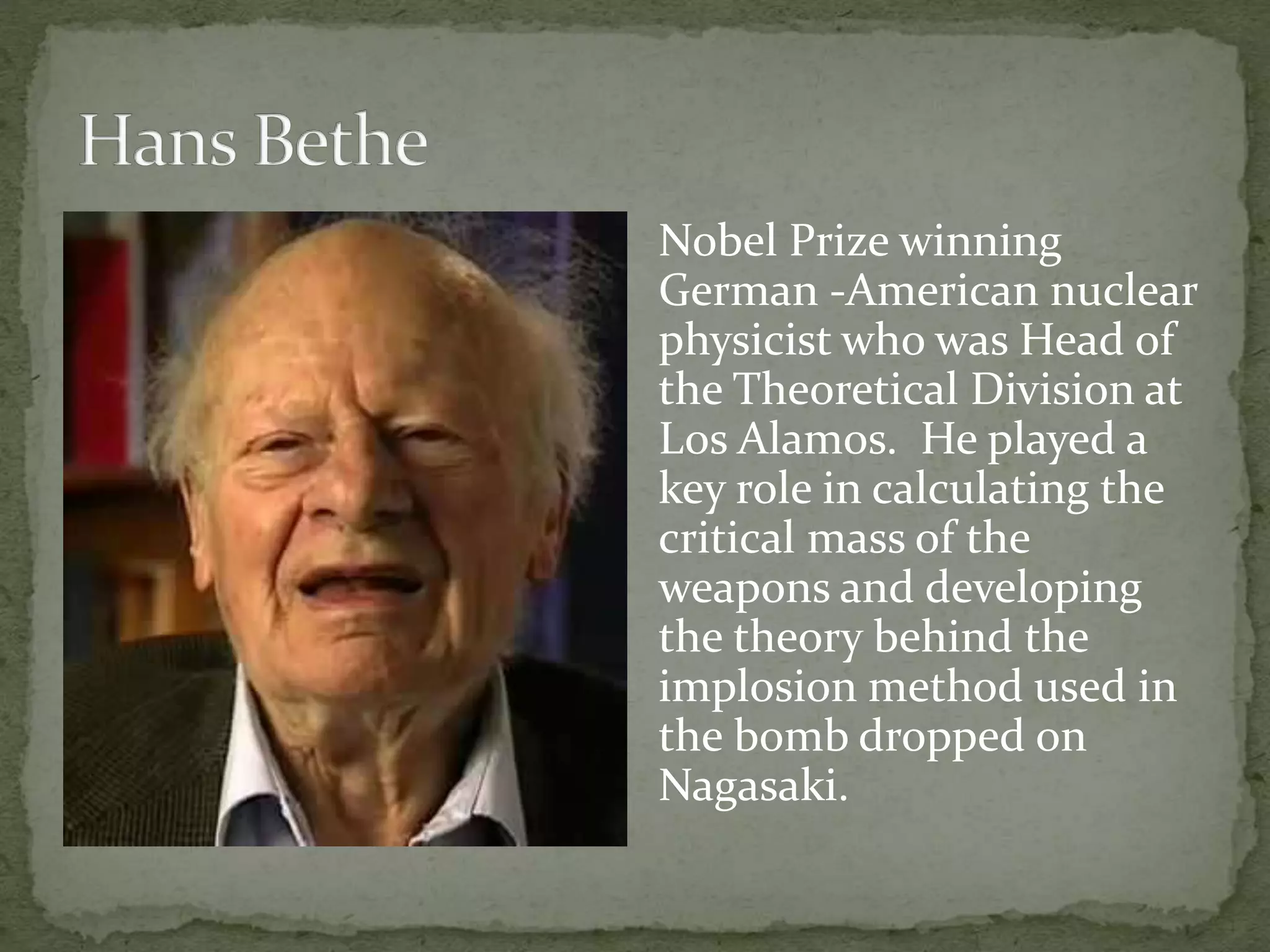 Nobel Prize winning 
German -American nuclear 
physicist who was Head of 
the Theoretical Division at 
Los Alamos. He played a 
key role in calculating the 
critical mass of the 
weapons and developing 
the theory behind the 
implosion method used in 
the bomb dropped on 
Nagasaki. 
 