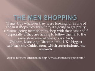 'If men buy whatever they were looking for in one of
the first shops they went into, it's going to get pretty
tiresome going from shop-to-shop with their other half
- especially if they are having to follow them into the
same store several times," says Andy
Oldham, Managing Director at the UK's biggest
cashback site Quidco.com, which commissioned the
research.
visit us for more information http://www.themenshopping.com/
 