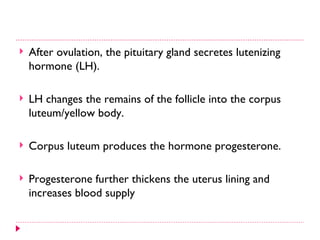    After ovulation, the pituitary gland secretes lutenizing
    hormone (LH).

   LH changes the remains of the follicle into the corpus
    luteum/yellow body.

   Corpus luteum produces the hormone progesterone.

   Progesterone further thickens the uterus lining and
    increases blood supply
 