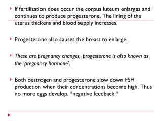    If fertilization does occur the corpus luteum enlarges and
    continues to produce progesterone. The lining of the
    uterus thickens and blood supply increases.

   Progesterone also causes the breast to enlarge.

   These are pregnancy changes, progesterone is also known as
    the ‘pregnancy hormone’.

   Both oestrogen and progesterone slow down FSH
    production when their concentrations become high. Thus
    no more eggs develop. *negative feedback *
 