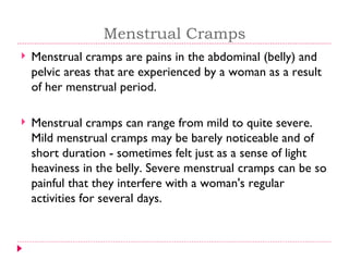 Menstrual Cramps
   Menstrual cramps are pains in the abdominal (belly) and
    pelvic areas that are experienced by a woman as a result
    of her menstrual period.

   Menstrual cramps can range from mild to quite severe.
    Mild menstrual cramps may be barely noticeable and of
    short duration - sometimes felt just as a sense of light
    heaviness in the belly. Severe menstrual cramps can be so
    painful that they interfere with a woman's regular
    activities for several days.
 