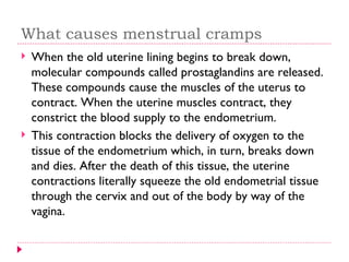 What causes menstrual cramps
   When the old uterine lining begins to break down,
    molecular compounds called prostaglandins are released.
    These compounds cause the muscles of the uterus to
    contract. When the uterine muscles contract, they
    constrict the blood supply to the endometrium.
   This contraction blocks the delivery of oxygen to the
    tissue of the endometrium which, in turn, breaks down
    and dies. After the death of this tissue, the uterine
    contractions literally squeeze the old endometrial tissue
    through the cervix and out of the body by way of the
    vagina.
 