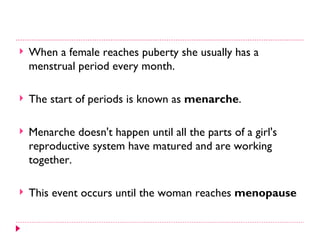    When a female reaches puberty she usually has a
    menstrual period every month.

   The start of periods is known as menarche.

   Menarche doesn't happen until all the parts of a girl's
    reproductive system have matured and are working
    together.

   This event occurs until the woman reaches menopause
 