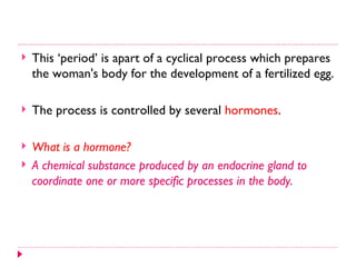    This ‘period’ is apart of a cyclical process which prepares
    the woman's body for the development of a fertilized egg.

   The process is controlled by several hormones.

   What is a hormone?
   A chemical substance produced by an endocrine gland to
    coordinate one or more specific processes in the body.
 