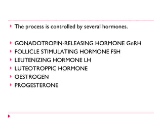    The process is controlled by several hormones.

   GONADOTROPIN-RELEASING HORMONE GnRH
   FOLLICLE STIMULATING HORMONE FSH
   LEUTENIZING HORMONE LH
   LUTEOTROPPIC HORMONE
   OESTROGEN
   PROGESTERONE
 