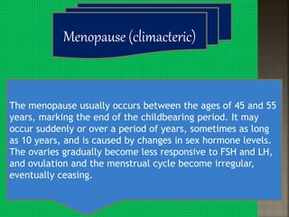 The menopause usually occurs between the ages of 45 and 55
years, marking the end of the childbearing period. It may
occur suddenly or over a period of years, sometimes as long
as 10 years, and is caused by changes in sex hormone levels.
The ovaries gradually become less responsive to FSH and LH,
and ovulation and the menstrual cycle become irregular,
eventually ceasing.
Menopause (climacteric)
 