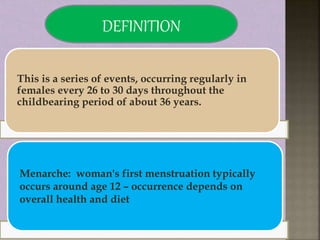 This is a series of events, occurring regularly in
females every 26 to 30 days throughout the
childbearing period of about 36 years.
Menarche: woman's first menstruation typically
occurs around age 12 – occurrence depends on
overall health and diet
DEFINITION
 