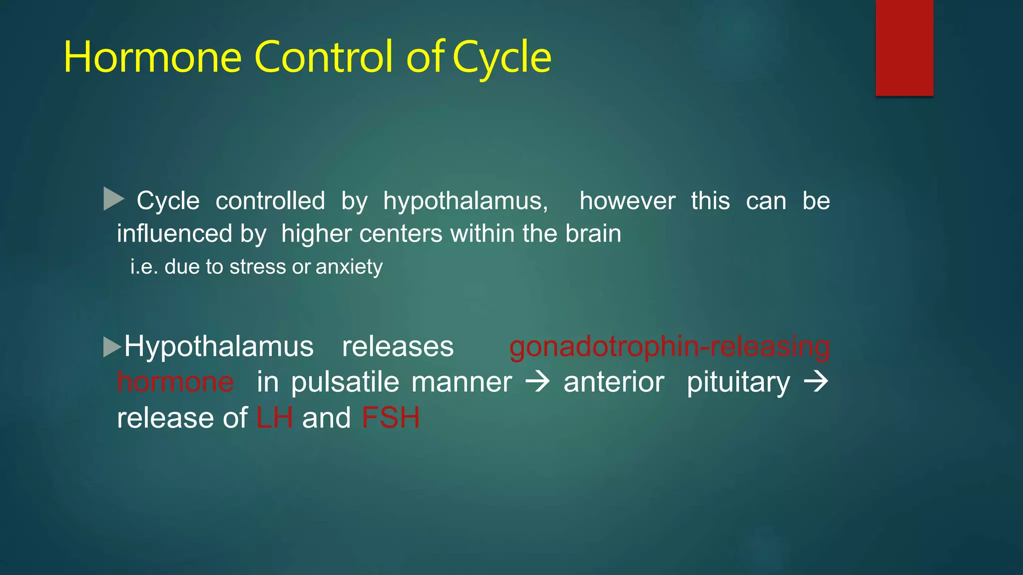 Hormone Control of Cycle
 Cycle controlled by hypothalamus, however this can be
influenced by higher centers within the brain
i.e. due to stress or anxiety
Hypothalamus releases gonadotrophin-releasing
hormone in pulsatile manner  anterior pituitary 
release of LH and FSH
 