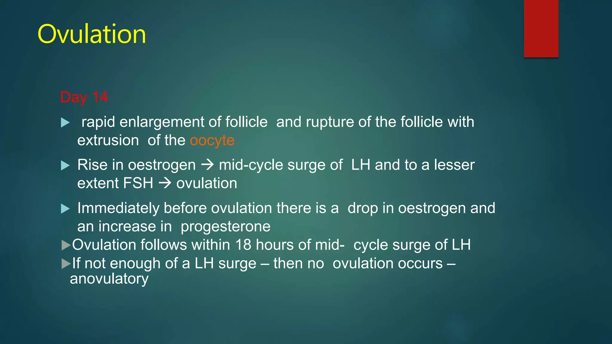 Ovulation
Day 14
 rapid enlargement of follicle and rupture of the follicle with
extrusion of the oocyte
 Rise in oestrogen  mid-cycle surge of LH and to a lesser
extent FSH  ovulation
 Immediately before ovulation there is a drop in oestrogen and
an increase in progesterone
Ovulation follows within 18 hours of mid- cycle surge of LH
If not enough of a LH surge – then no ovulation occurs –
anovulatory
 