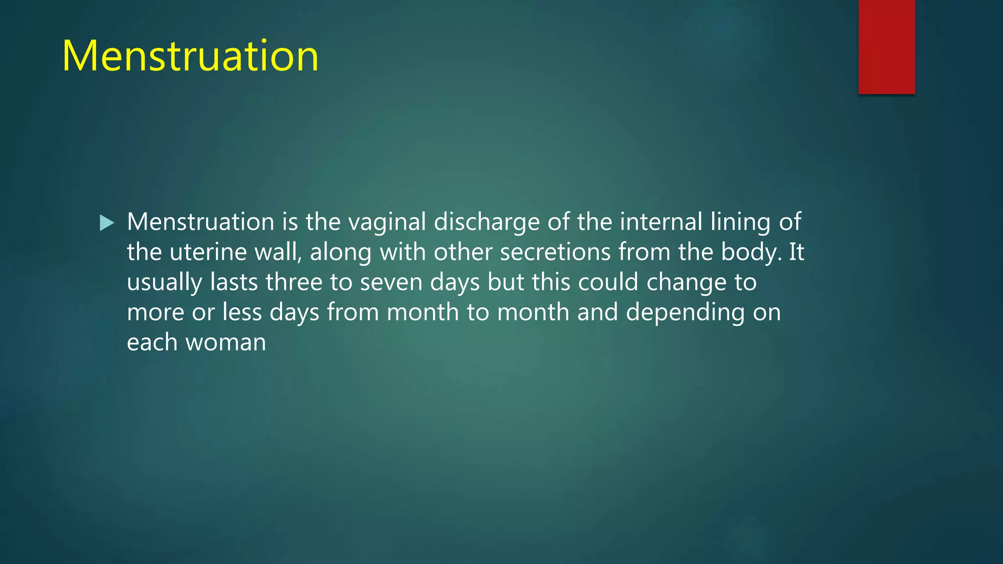 Menstruation
 Menstruation is the vaginal discharge of the internal lining of
the uterine wall, along with other secretions from the body. It
usually lasts three to seven days but this could change to
more or less days from month to month and depending on
each woman
 