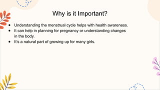 Why is it Important?
● Understanding the menstrual cycle helps with health awareness.
● It can help in planning for pregnancy or understanding changes
in the body.
● It’s a natural part of growing up for many girls.
 