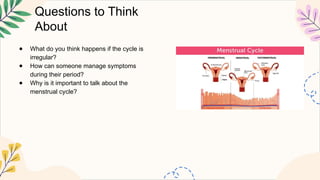 Questions to Think
About
● What do you think happens if the cycle is
irregular?
● How can someone manage symptoms
during their period?
● Why is it important to talk about the
menstrual cycle?
 
