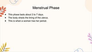 Menstrual Phase
● This phase lasts about 3 to 7 days.
● The body sheds the lining of the uterus.
● This is when a woman has her period.
 