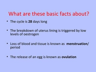 What are these basic facts about?
• The cycle is 28 days long
• The breakdown of uterus lining is triggered by low
levels of oestrogen
• Loss of blood and tissue is known as menstruation/
period
• The release of an egg is known as ovulation

 