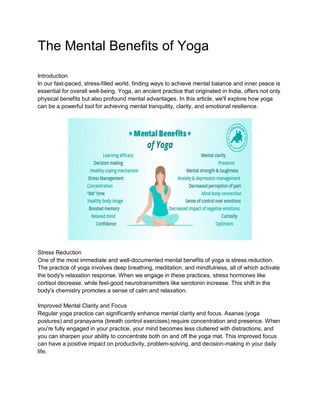 The Mental Benefits of Yoga
Introduction
In our fast-paced, stress-filled world, finding ways to achieve mental balance and inner peace is
essential for overall well-being. Yoga, an ancient practice that originated in India, offers not only
physical benefits but also profound mental advantages. In this article, we'll explore how yoga
can be a powerful tool for achieving mental tranquility, clarity, and emotional resilience.
Stress Reduction
One of the most immediate and well-documented mental benefits of yoga is stress reduction.
The practice of yoga involves deep breathing, meditation, and mindfulness, all of which activate
the body's relaxation response. When we engage in these practices, stress hormones like
cortisol decrease, while feel-good neurotransmitters like serotonin increase. This shift in the
body's chemistry promotes a sense of calm and relaxation.
Improved Mental Clarity and Focus
Regular yoga practice can significantly enhance mental clarity and focus. Asanas (yoga
postures) and pranayama (breath control exercises) require concentration and presence. When
you're fully engaged in your practice, your mind becomes less cluttered with distractions, and
you can sharpen your ability to concentrate both on and off the yoga mat. This improved focus
can have a positive impact on productivity, problem-solving, and decision-making in your daily
life.
 