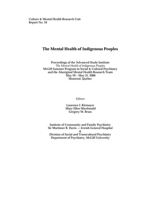 Culture & Mental Health Research Unit 
Report No. 10 
The Mental Health of Indigenous Peoples 
Proceedings of the Advanced Study Institute 
The Mental Health of Indigenous Peoples 
McGill Summer Program in Social & Cultural Psychiatry 
and the Aboriginal Mental Health Research Team 
May 29 – May 31, 2000 
Montréal, Québec 
Editors 
Laurence J. Kirmayer 
Mary Ellen Macdonald 
Gregory M. Brass 
Institute of Community and Family Psychiatry 
Sir Mortimer B. Davis — Jewish General Hospital 
& 
Division of Social and Transcultural Psychiatry 
Department of Psychiatry, McGill University 
 