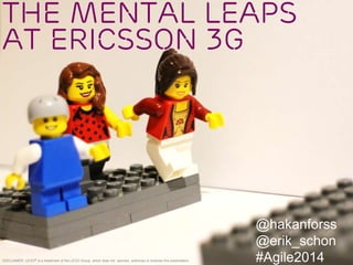The Mental Leaps
at Ericsson 3G
@hakanforss
@erik_schon
#Agile2014DISCLAIMER: LEGO® is a trademark of the LEGO Group, which does not sponsor, authorize or endorse this presentation.
 