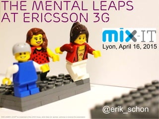 The Mental Leaps
at Ericsson 3G
@erik_schon
DISCLAIMER: LEGO® is a trademark of the LEGO Group, which does not sponsor, authorize or endorse this presentation.
Lyon, April 16, 2015
 
