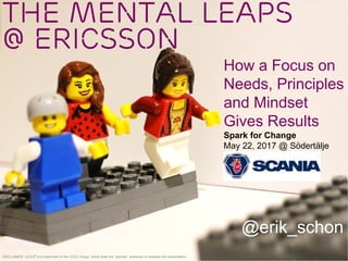 The Mental Leaps
@ Ericsson
@erik_schon
DISCLAIMER: LEGO® is a trademark of the LEGO Group, which does not sponsor, authorize or endorse this presentation.
Spark for Change
May 22, 2017 @ Södertälje
How a Focus on
Needs, Principles
and Mindset
Gives Results
 