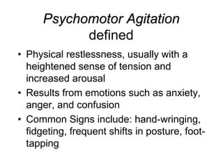 Psychomotor Agitation
defined
• Physical restlessness, usually with a
heightened sense of tension and
increased arousal
• Results from emotions such as anxiety,
anger, and confusion
• Common Signs include: hand-wringing,
fidgeting, frequent shifts in posture, foot-
tapping
 