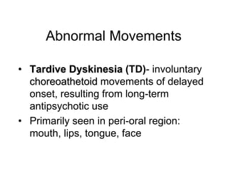 Abnormal Movements
• Tardive Dyskinesia (TD)- involuntary
choreoathetoid movements of delayed
onset, resulting from long-term
antipsychotic use
• Primarily seen in peri-oral region:
mouth, lips, tongue, face
 
