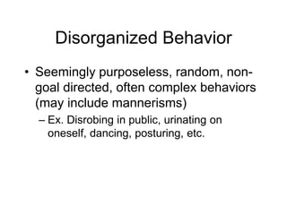 Disorganized Behavior
• Seemingly purposeless, random, non-
goal directed, often complex behaviors
(may include mannerisms)
– Ex. Disrobing in public, urinating on
oneself, dancing, posturing, etc.
 