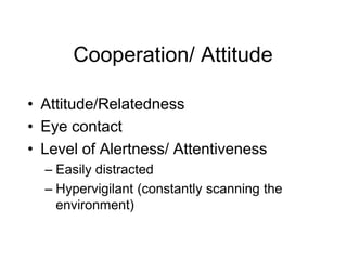 Cooperation/ Attitude
• Attitude/Relatedness
• Eye contact
• Level of Alertness/ Attentiveness
– Easily distracted
– Hypervigilant (constantly scanning the
environment)
 