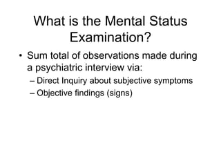 What is the Mental Status
Examination?
• Sum total of observations made during
a psychiatric interview via:
– Direct Inquiry about subjective symptoms
– Objective findings (signs)
 