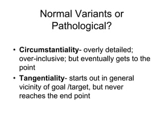 Normal Variants or
Pathological?
• Circumstantiality- overly detailed;
over-inclusive; but eventually gets to the
point
• Tangentiality- starts out in general
vicinity of goal /target, but never
reaches the end point
 