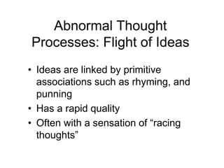 Abnormal Thought
Processes: Flight of Ideas
• Ideas are linked by primitive
associations such as rhyming, and
punning
• Has a rapid quality
• Often with a sensation of “racing
thoughts”
 