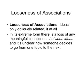 Looseness of Associations
• Looseness of Associations- Ideas
only obliquely related, if at all
• In its extreme form there is a loss of any
meaningful connections between ideas
and it’s unclear how someone decides
to go from one topic to the next
 
