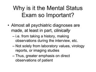 Why is it the Mental Status
Exam so Important?
• Almost all psychiatric diagnoses are
made, at least in part, clinically
– i.e. from taking a history, making
observations during the interview, etc.
– Not solely from laboratory values, virology
reports, or imaging studies
– Thus, greater emphasis on direct
observations of patient
 
