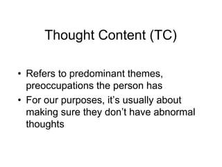 Thought Content (TC)
• Refers to predominant themes,
preoccupations the person has
• For our purposes, it’s usually about
making sure they don’t have abnormal
thoughts
 
