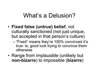 What’s a Delusion?
• Fixed false (untrue) belief, not
culturally sanctioned (not just unique,
but accepted in that person’s culture)
– “Fixed” means they’re 100% convinced it’s
true- ie, good luck trying to convince them
otherwise
• Range from implausible (unlikely but
non-bizarre) to impossible (bizarre)
 