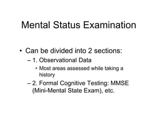 Mental Status Examination
• Can be divided into 2 sections:
– 1. Observational Data
• Most areas assessed while taking a
history
– 2. Formal Cognitive Testing: MMSE
(Mini-Mental State Exam), etc.
 
