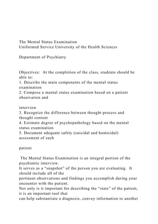 The Mental Status Examination
Uniformed Service University of the Health Sciences
Department of Psychiatry
Objectives: At the completion of the class, students should be
able to:
1. Describe the main components of the mental status
examination
2. Compose a mental status examination based on a patient
observation and
interview
3. Recognize the difference between thought process and
thought content
4. Estimate degree of psychopathology based on the mental
status examination
5. Document adequate safety (suicidal and homicidal)
assessment of each
patient
The Mental Status Examination is an integral portion of the
psychiatric interview.
It serves as a “snapshot” of the person you are evaluating. It
should include all of the
pertinent observations and findings you accomplish during your
encounter with the patient.
Not only is it important for describing the “state” of the patient,
it is an important tool that
can help substantiate a diagnosis, convey information to another
 