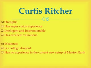  Strengths
 Has super vision experience
 Intelligent and impressionable
 Has excellent valuations
 Weakness
 Is a college dropout
 Has no experience in the current new setup of Menton Bank
Curtis Ritcher
 