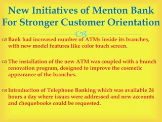  Bank had increased number of ATMs inside its branches,
with new model features like color touch screen.
 The installation of the new ATM was coupled with a branch
renovation program, designed to improve the cosmetic
appearance of the branches.
 Introduction of Telephone Banking which was available 24
hours a day where issues were addressed and new accounts
and chequebooks could be requested.
New Initiatives of Menton Bank
For Stronger Customer Orientation
 