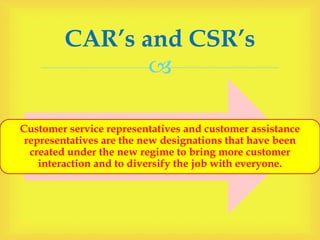 
Customer service representatives and customer assistance
representatives are the new designations that have been
created under the new regime to bring more customer
interaction and to diversify the job with everyone.
CAR’s and CSR’s
 