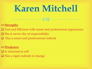 
 Strengths
 Fast and Efficient with smart and professional appearance
 She is never shy of responsibility
 Has a smart and professional outlook
 Weakness
 Is reluctant to sell
 Has a rigid outlook to change
Karen Mitchell
 