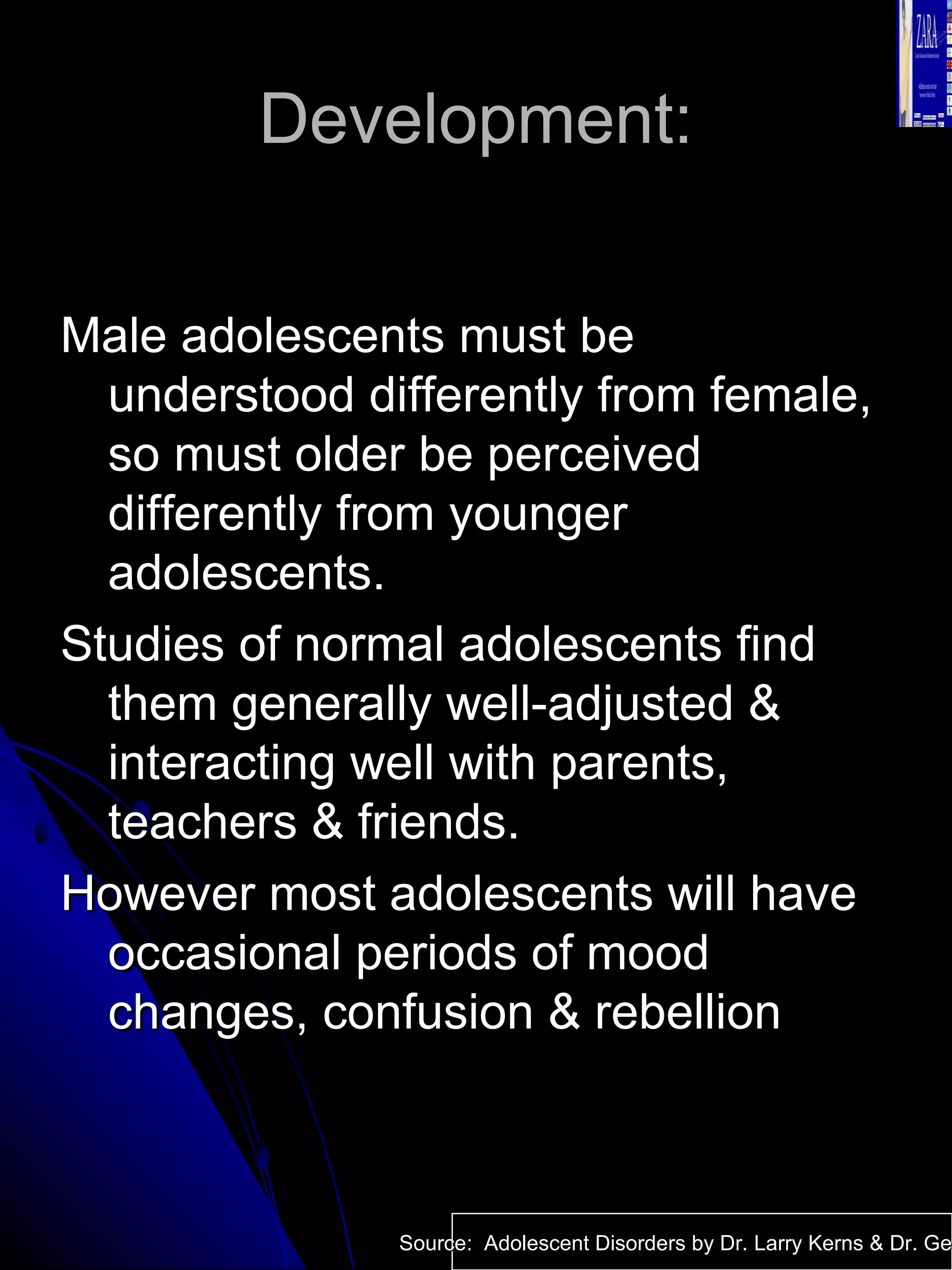 Development: Male adolescents must be understood differently from female, so must older be perceived differently from younger adolescents. Studies of normal adolescents find them generally well-adjusted & interacting well with parents, teachers & friends.  However most adolescents will have occasional periods of mood changes, confusion & rebellion Source:  Adolescent Disorders by Dr. Larry Kerns & Dr. Geri Fox 
